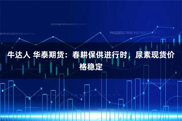 牛达人 华泰期货：春耕保供进行时，尿素现货价格稳定