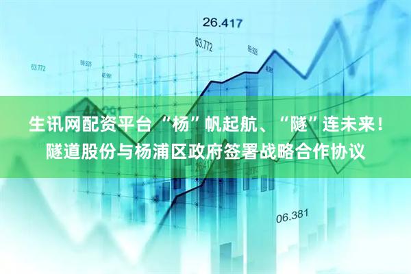 生讯网配资平台 “杨”帆起航、“隧”连未来！隧道股份与杨浦区政府签署战略合作协议