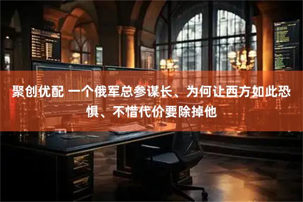 聚创优配 一个俄军总参谋长、为何让西方如此恐惧、不惜代价要除掉他