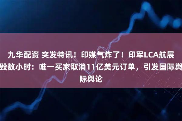 九华配资 突发特讯！印媒气炸了！印军LCA航展坠毁数小时：唯一买家取消11亿美元订单，引发国际舆论